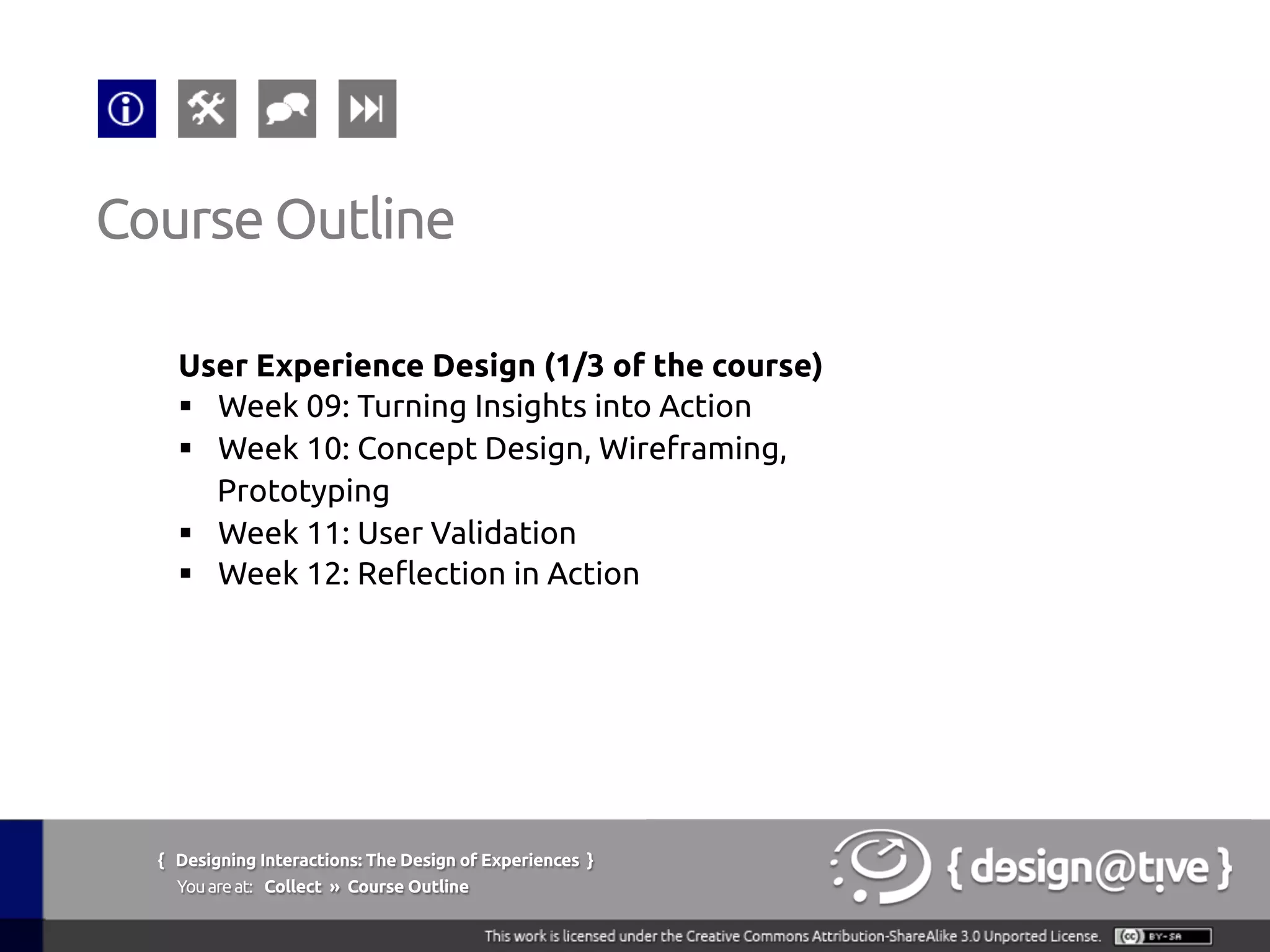 { Designing Interactions: The Design of Experiences }
Youareat: Collect » Course Outline	
User Experience Design (1/3 of the course)	
§  Week 09: Turning Insights into Action	
§  Week 10: Concept Design, Wireframing,
Prototyping	
§  Week 11: User Validation	
§  Week 12: Reflection in Action	
Course Outline	
 