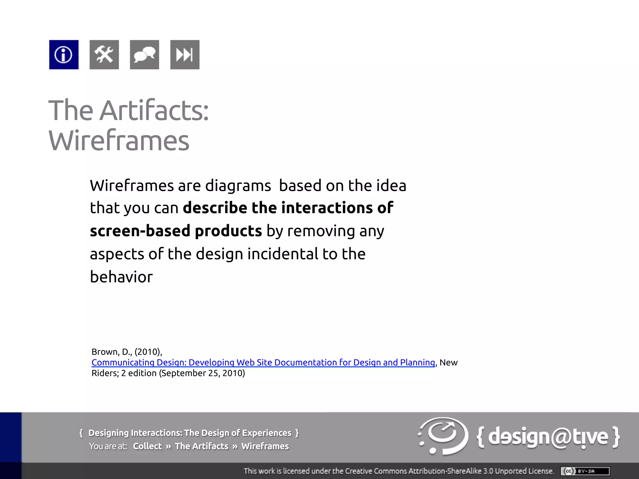 { Designing Interactions: The Design of Experiences }
Youareat: Collect » The Artifacts » Wireframes	
Wireframes are diagrams based on the idea
that you can describe the interactions of
screen-based products by removing any
aspects of the design incidental to the
behavior	
The Artifacts:	
Wireframes	
Brown, D., (2010),
Communicating Design: Developing Web Site Documentation for Design and Planning, New
Riders; 2 edition (September 25, 2010)	
 