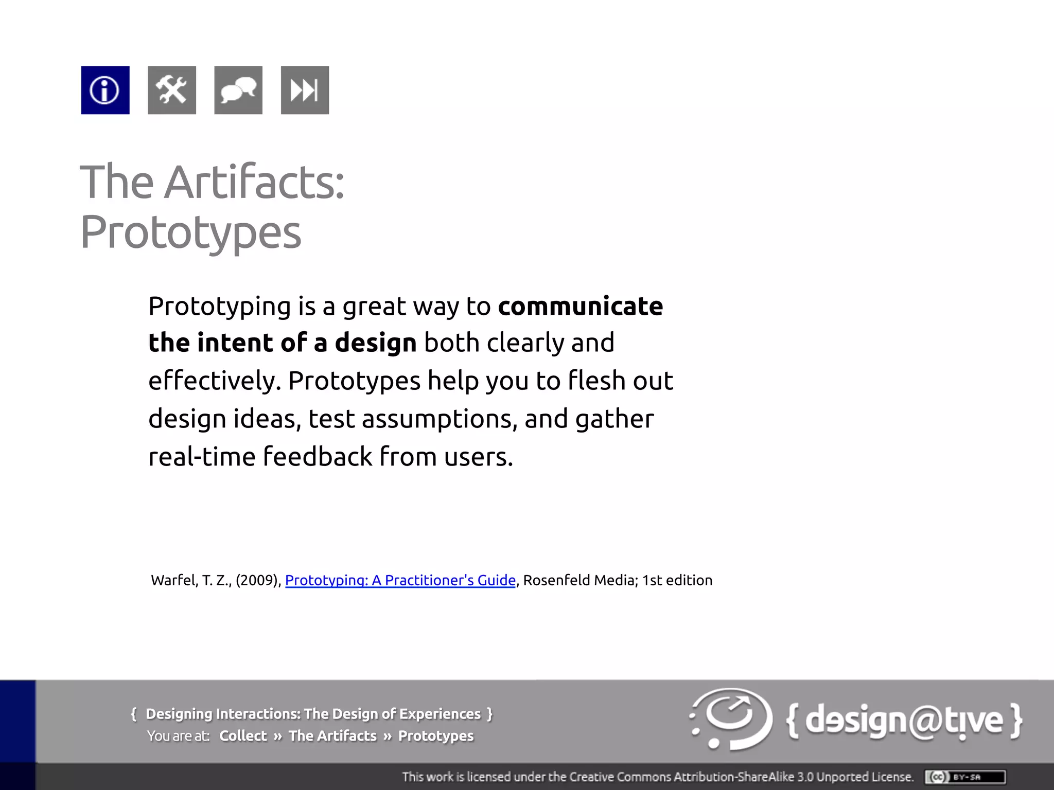 { Designing Interactions: The Design of Experiences }
Youareat: Collect » The Artifacts » Prototypes	
Prototyping is a great way to communicate
the intent of a design both clearly and
effectively. Prototypes help you to flesh out
design ideas, test assumptions, and gather
real-time feedback from users.	
The Artifacts:	
Prototypes	
Warfel, T. Z., (2009), Prototyping: A Practitioner's Guide, Rosenfeld Media; 1st edition	
 