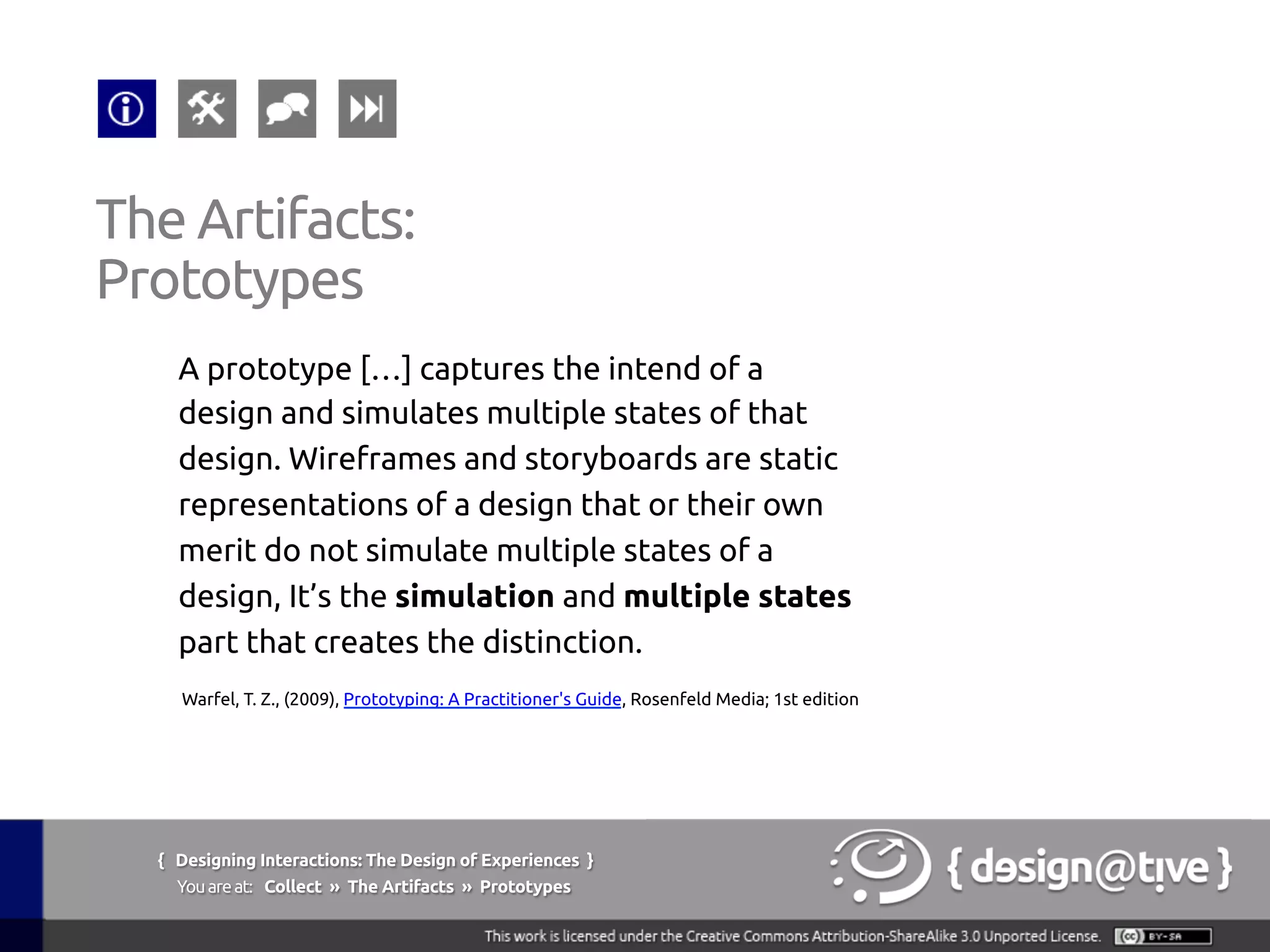 { Designing Interactions: The Design of Experiences }
Youareat: Collect » The Artifacts » Prototypes	
A prototype […] captures the intend of a
design and simulates multiple states of that
design. Wireframes and storyboards are static
representations of a design that or their own
merit do not simulate multiple states of a
design, It’s the simulation and multiple states
part that creates the distinction.	
The Artifacts:	
Prototypes	
Warfel, T. Z., (2009), Prototyping: A Practitioner's Guide, Rosenfeld Media; 1st edition	
 