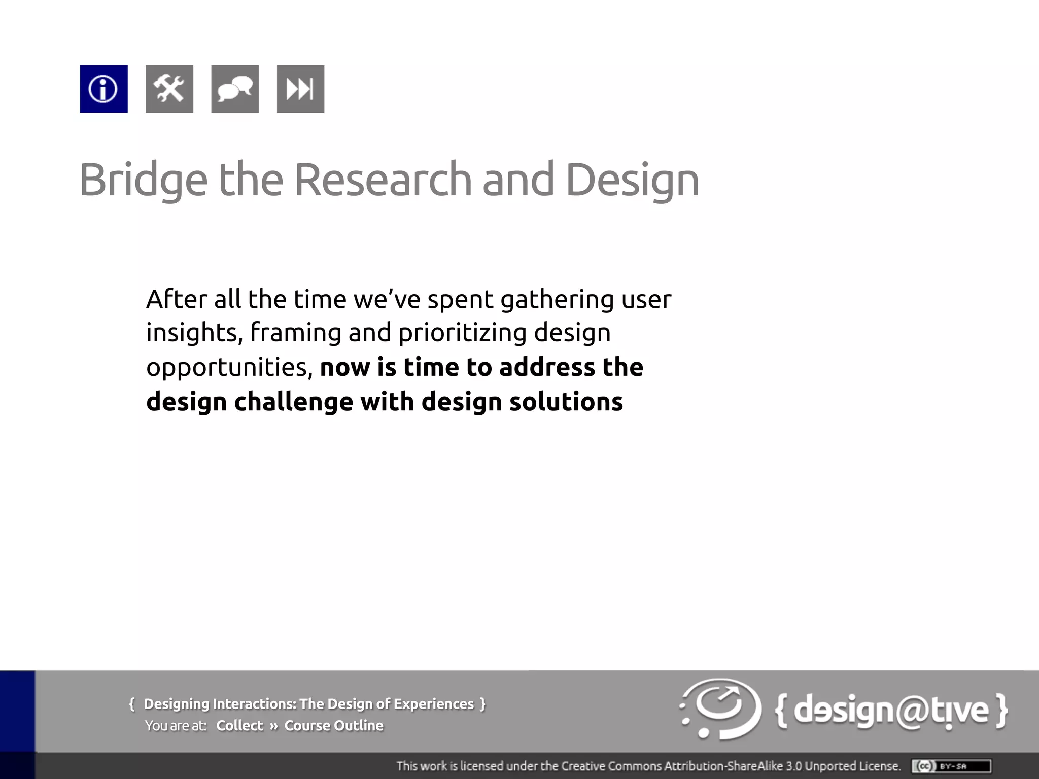 { Designing Interactions: The Design of Experiences }
Youareat: Collect » Course Outline	
Bridge the Research and Design	
After all the time we’ve spent gathering user
insights, framing and prioritizing design
opportunities, now is time to address the
design challenge with design solutions 	
 