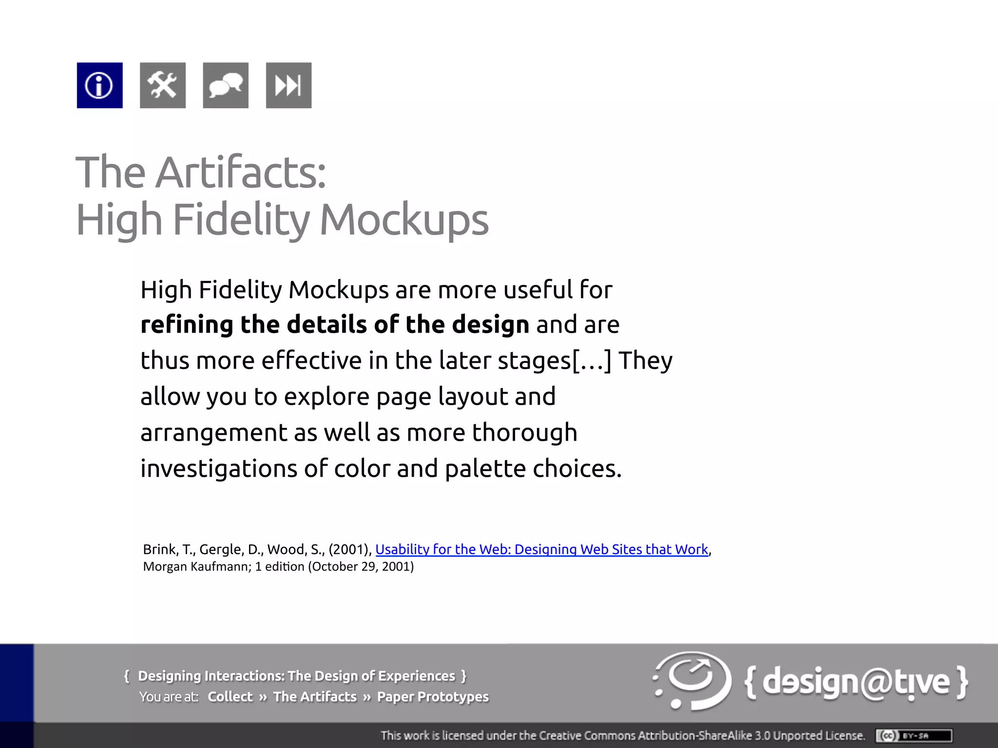 { Designing Interactions: The Design of Experiences }
Youareat: Collect » The Artifacts » Paper Prototypes	
High Fidelity Mockups are more useful for
refining the details of the design and are
thus more effective in the later stages[…] They
allow you to explore page layout and
arrangement as well as more thorough
investigations of color and palette choices.	
The Artifacts:	
High Fidelity Mockups	
Brink, T., Gergle, D., Wood, S., (2001), Usability for the Web: Designing Web Sites that Work,
Morgan	
  Kaufmann;	
  1	
  edi1on	
  (October	
  29,	
  2001) 	
 
