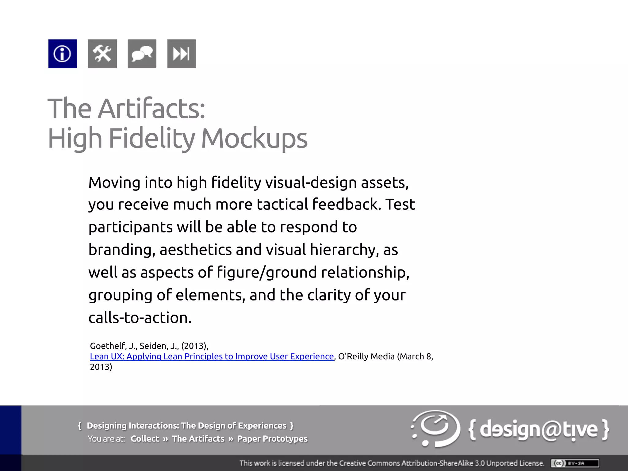 { Designing Interactions: The Design of Experiences }
Youareat: Collect » The Artifacts » Paper Prototypes	
Moving into high fidelity visual-design assets,
you receive much more tactical feedback. Test
participants will be able to respond to
branding, aesthetics and visual hierarchy, as
well as aspects of figure/ground relationship,
grouping of elements, and the clarity of your
calls-to-action.	
The Artifacts:	
High Fidelity Mockups	
Goethelf, J., Seiden, J., (2013),
Lean UX: Applying Lean Principles to Improve User Experience, O'Reilly Media (March 8,
2013)	
 
