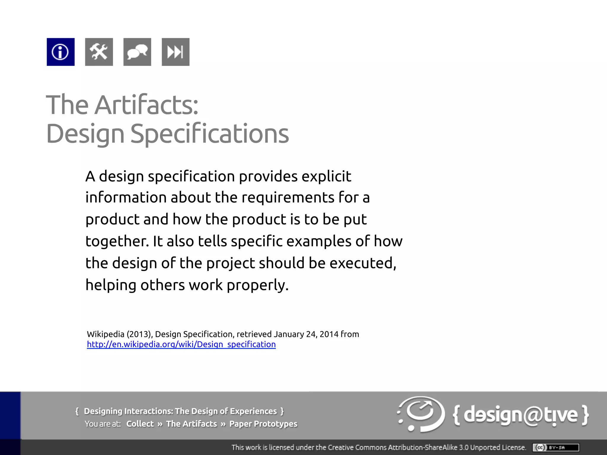 { Designing Interactions: The Design of Experiences }
Youareat: Collect » The Artifacts » Paper Prototypes	
A design specification provides explicit
information about the requirements for a
product and how the product is to be put
together. It also tells specific examples of how
the design of the project should be executed,
helping others work properly.	
The Artifacts:	
Design Specifications	
Wikipedia (2013), Design Specification, retrieved January 24, 2014 from
http://en.wikipedia.org/wiki/Design_specification 	
 