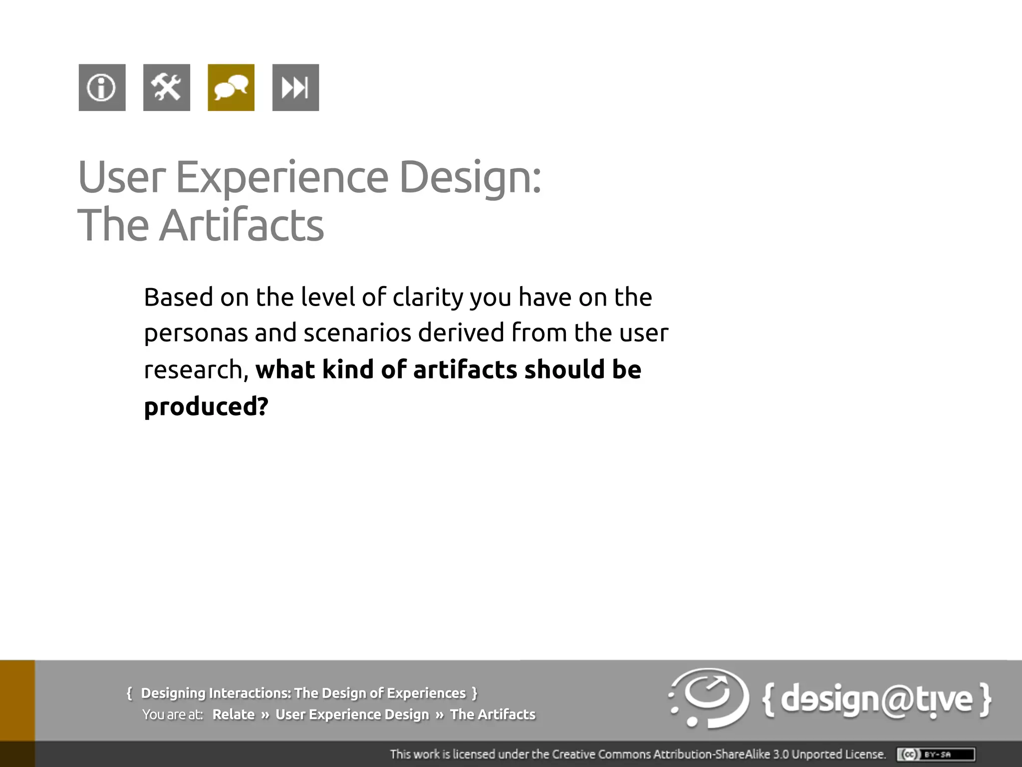 Based on the level of clarity you have on the
personas and scenarios derived from the user
research, what kind of artifacts should be
produced?	
User Experience Design:	
The Artifacts	
{ Designing Interactions: The Design of Experiences }
Youareat: Relate » User Experience Design » The Artifacts	
 
