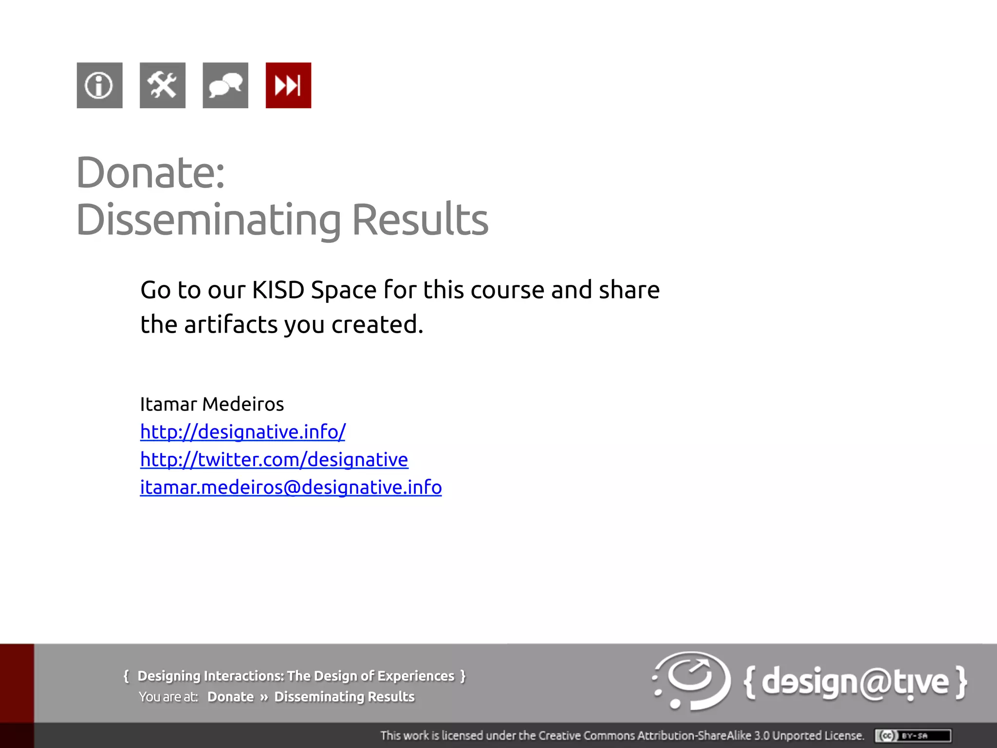 Go to our KISD Space for this course and share
the artifacts you created.	
	
Itamar Medeiros	
http://designative.info/	
http://twitter.com/designative 	
itamar.medeiros@designative.info 	
{ Designing Interactions: The Design of Experiences }
Youareat: Donate » Disseminating Results	
Donate:
Disseminating Results	
 