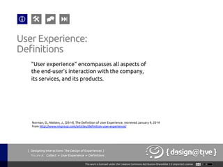 { Designing Interactions: The Design of Experiences }
Youareat: Collect » User Experience » Definitions	
"User experience" encompasses all aspects of
the end-user's interaction with the company,
its services, and its products.	
User Experience:	
Definitions	
Norman, D., Nielsen, J., (2014), The Definition of User Experience, retrieved January 9, 2014
from http://www.nngroup.com/articles/definition-user-experience/ 	
 