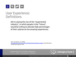 We’re seeing the rise of the “experiential
industry”, in which people in the “future”,
would be willing to allocate high percentages
of their salaries to live amazing experiences.	
User Experience:	
Definitions	
Pine, J.B, Gilmore, J.H, (1999),
The Experience Economy: Work Is Theater & Every Business a Stage, Harvard Business
School Press, Boston, 1999.	
{ Designing Interactions: The Design of Experiences }
Youareat: Collect » User Experience » Definitions	
 