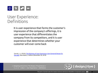 It is user experience that forms the customer’s
impression of the company’s offerings, it is
user experience that differentiates the
company from its competitors, and it is user
experience that determines whether your
customer will ever come back	
User Experience:	
Definitions	
Garrett, J.J, (2010), The Elements of User Experience: User-Centered Design for
the Web, New Riders; 2 edition (December 26, 2010)	
{ Designing Interactions: The Design of Experiences }
Youareat: Collect » User Experience » Definitions	
 