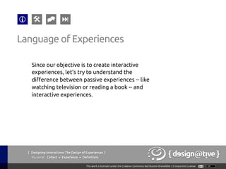 Since our objective is to create interactive
experiences, let’s try to understand the
difference between passive experiences -- like
watching television or reading a book -- and
interactive experiences.	
Language of Experiences	
{ Designing Interactions: The Design of Experiences }
Youareat: Collect » Experience » Definitions	
 