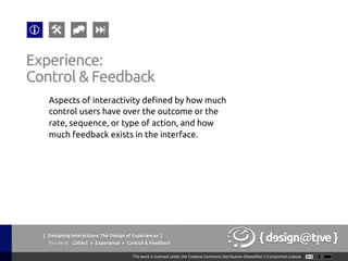 Experience:
Control & Feedback 	
Aspects of interactivity defined by how much
control users have over the outcome or the
rate, sequence, or type of action, and how
much feedback exists in the interface.	
{ Designing Interactions: The Design of Experiences }
Youareat: Collect » Experience » Control & Feedback	
 