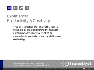 Experience:
Productivity & Creativity 	
Type of interaction that allows the user to
make, do, or share something themselves:
users must participate by creating or
manipulating instead of merely watching and
consuming.	
{ Designing Interactions: The Design of Experiences }
Youareat: Collect » Experience » Productivity & Creativity	
 