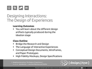 { Designing Interactions: The Design of Experiences }
Youareat: Introduction » Learning Objectives and Outline	
Designing Interactions:
The Design of Experiences	
Learning Outcomes	
§  You will learn about the different design
artifacts typically produced during the
ideation stage	
Class Outline	
§  Bridge the Research and Design	
§  The Language of Interactive Experiences	
§  Conceptual Design Documents, Wireframes,
and Paper Prototypes	
§  High Fidelity Mockups, Design Specifications	
 