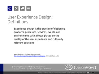 { Designing Interactions: The Design of Experiences }
Youareat: Collect » User Experience Design » Definitions	
Experience design is the practice of designing
products, processes, services, events, and
environments with a focus placed on the
quality of the user experience and culturally
relevant solutions	
User Experience Design:	
Definitions	
Aarts, Emile H. L.; Stefano Marzano (2003).
The New Everyday: Views on Ambient Intelligence. 010 Publishers. p. 46	
 