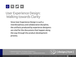 { Designing Interactions: The Design of Experiences }
Youareat: Collect » Use Experience Design » Walking towards Clarity	
Since User Experience Design is such a
interdisciplinary and collaborative discipline,
the artifacts produced by experience designers
are vital for the discussions that happen along
the way through the product development
process.	
User Experience Design:	
Walking towards Clarity	
 