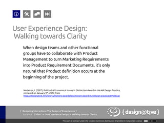 { Designing Interactions: The Design of Experiences }
Youareat: Collect » Use Experience Design » Walking towards Clarity	
When design teams and other functional
groups have to collaborate with Product
Management to turn Marketing Requirements
into Product Requirement Documents, it’s only
natural that Product definition occurs at the
beginning of the project.	
User Experience Design:	
Walking towards Clarity	
Medeiros, I. (2007), Political & Economical Issues in Distinction Award in the MA Design Practice,
retrieved on January 9th, 2014 from
http://designative.info/works/honors-awards/distinction-award-ma-design-practice/#Political 	
 