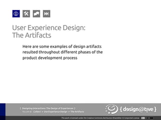 { Designing Interactions: The Design of Experiences }
Youareat: Collect » Use Experience Design » The Artifacts	
Here are some examples of design artifacts
resulted throughout different phases of the
product development process	
User Experience Design:	
The Artifacts	
 