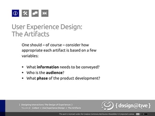 { Designing Interactions: The Design of Experiences }
Youareat: Collect » Use Experience Design » The Artifacts	
One should – of course – consider how
appropriate each artifact is based on a few
variables:	
	
§  What information needs to be conveyed?	
§  Who is the audience?	
§  What phase of the product development?	
User Experience Design:	
The Artifacts	
 