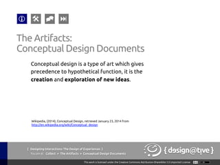 { Designing Interactions: The Design of Experiences }
Youareat: Collect » The Artifacts » Conceptual Design Documents	
Conceptual design is a type of art which gives
precedence to hypothetical function, it is the
creation and exploration of new ideas.	
The Artifacts:	
Conceptual Design Documents	
Wikipedia, (2014), Conceptual Design, retrieved January 23, 2014 from
http://en.wikipedia.org/wiki/Conceptual_design 	
 