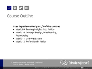 { Designing Interactions: The Design of Experiences }
Youareat: Collect » Course Outline	
User Experience Design (1/3 of the course)	
§  Week 09: Turning Insights into Action	
§  Week 10: Concept Design, Wireframing,
Prototyping	
§  Week 11: User Validation	
§  Week 12: Reflection in Action	
Course Outline	
 