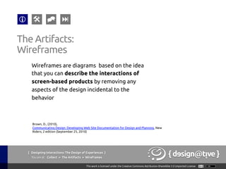 { Designing Interactions: The Design of Experiences }
Youareat: Collect » The Artifacts » Wireframes	
Wireframes are diagrams based on the idea
that you can describe the interactions of
screen-based products by removing any
aspects of the design incidental to the
behavior	
The Artifacts:	
Wireframes	
Brown, D., (2010),
Communicating Design: Developing Web Site Documentation for Design and Planning, New
Riders; 2 edition (September 25, 2010)	
 
