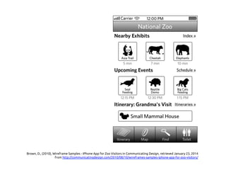 Brown, D., (2010), Wireframe Samples - IPhone App for Zoo Visitors in Communicating Design, retrieved January 23, 2014
from http://communicatingdesign.com/2010/08/10/wireframes-samples-iphone-app-for-zoo-visitors/ 	
 