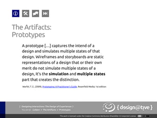 { Designing Interactions: The Design of Experiences }
Youareat: Collect » The Artifacts » Prototypes	
A prototype […] captures the intend of a
design and simulates multiple states of that
design. Wireframes and storyboards are static
representations of a design that or their own
merit do not simulate multiple states of a
design, It’s the simulation and multiple states
part that creates the distinction.	
The Artifacts:	
Prototypes	
Warfel, T. Z., (2009), Prototyping: A Practitioner's Guide, Rosenfeld Media; 1st edition	
 