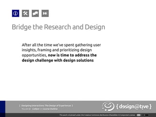 { Designing Interactions: The Design of Experiences }
Youareat: Collect » Course Outline	
Bridge the Research and Design	
After all the time we’ve spent gathering user
insights, framing and prioritizing design
opportunities, now is time to address the
design challenge with design solutions 	
 