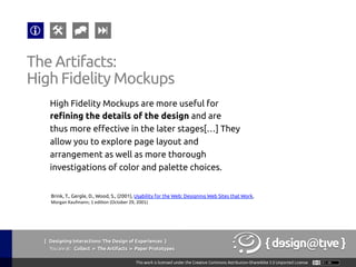 { Designing Interactions: The Design of Experiences }
Youareat: Collect » The Artifacts » Paper Prototypes	
High Fidelity Mockups are more useful for
refining the details of the design and are
thus more effective in the later stages[…] They
allow you to explore page layout and
arrangement as well as more thorough
investigations of color and palette choices.	
The Artifacts:	
High Fidelity Mockups	
Brink, T., Gergle, D., Wood, S., (2001), Usability for the Web: Designing Web Sites that Work,
Morgan	
  Kaufmann;	
  1	
  edi1on	
  (October	
  29,	
  2001) 	
 