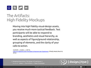 { Designing Interactions: The Design of Experiences }
Youareat: Collect » The Artifacts » Paper Prototypes	
Moving into high fidelity visual-design assets,
you receive much more tactical feedback. Test
participants will be able to respond to
branding, aesthetics and visual hierarchy, as
well as aspects of figure/ground relationship,
grouping of elements, and the clarity of your
calls-to-action.	
The Artifacts:	
High Fidelity Mockups	
Goethelf, J., Seiden, J., (2013),
Lean UX: Applying Lean Principles to Improve User Experience, O'Reilly Media (March 8,
2013)	
 