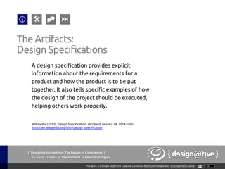 { Designing Interactions: The Design of Experiences }
Youareat: Collect » The Artifacts » Paper Prototypes	
A design specification provides explicit
information about the requirements for a
product and how the product is to be put
together. It also tells specific examples of how
the design of the project should be executed,
helping others work properly.	
The Artifacts:	
Design Specifications	
Wikipedia (2013), Design Specification, retrieved January 24, 2014 from
http://en.wikipedia.org/wiki/Design_specification 	
 