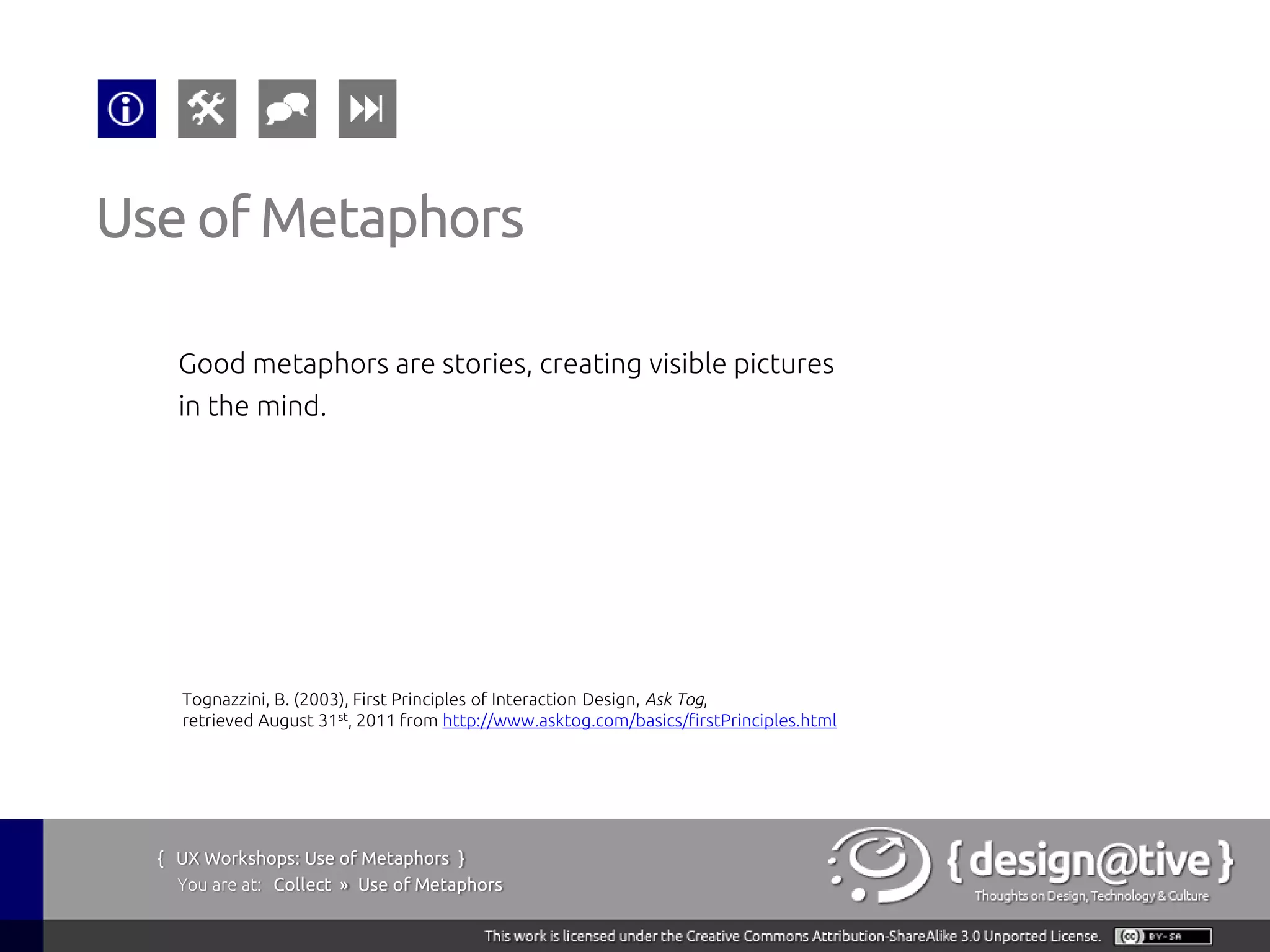 Use of Metaphors

    Good metaphors are stories, creating visible pictures
    in the mind.




    Tognazzini, B. (2003), First Principles of Interaction Design, Ask Tog,
    retrieved August 31st, 2011 from http://www.asktog.com/basics/firstPrinciples.html




  { UX Workshops: Use of Metaphors }
    You are at: Collect » Use of Metaphors
 
