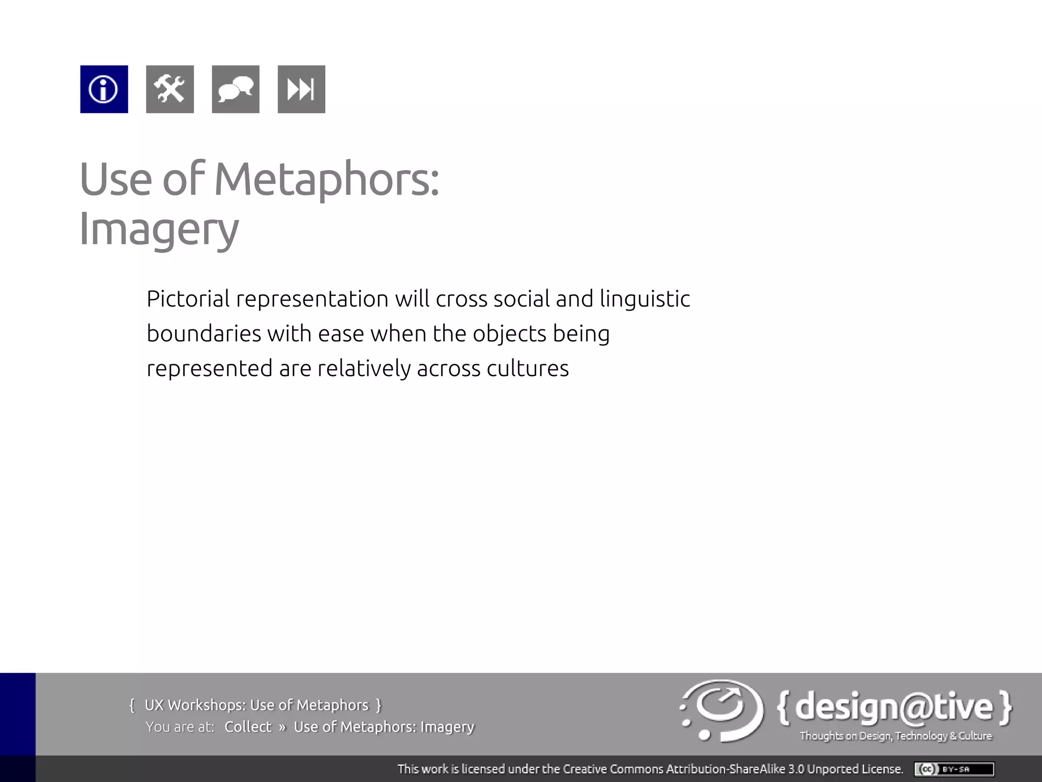Use of Metaphors:
Imagery
    Pictorial representation will cross social and linguistic
    boundaries with ease when the objects being
    represented are relatively across cultures




  { UX Workshops: Use of Metaphors }
    You are at: Collect » Use of Metaphors: Imagery
 