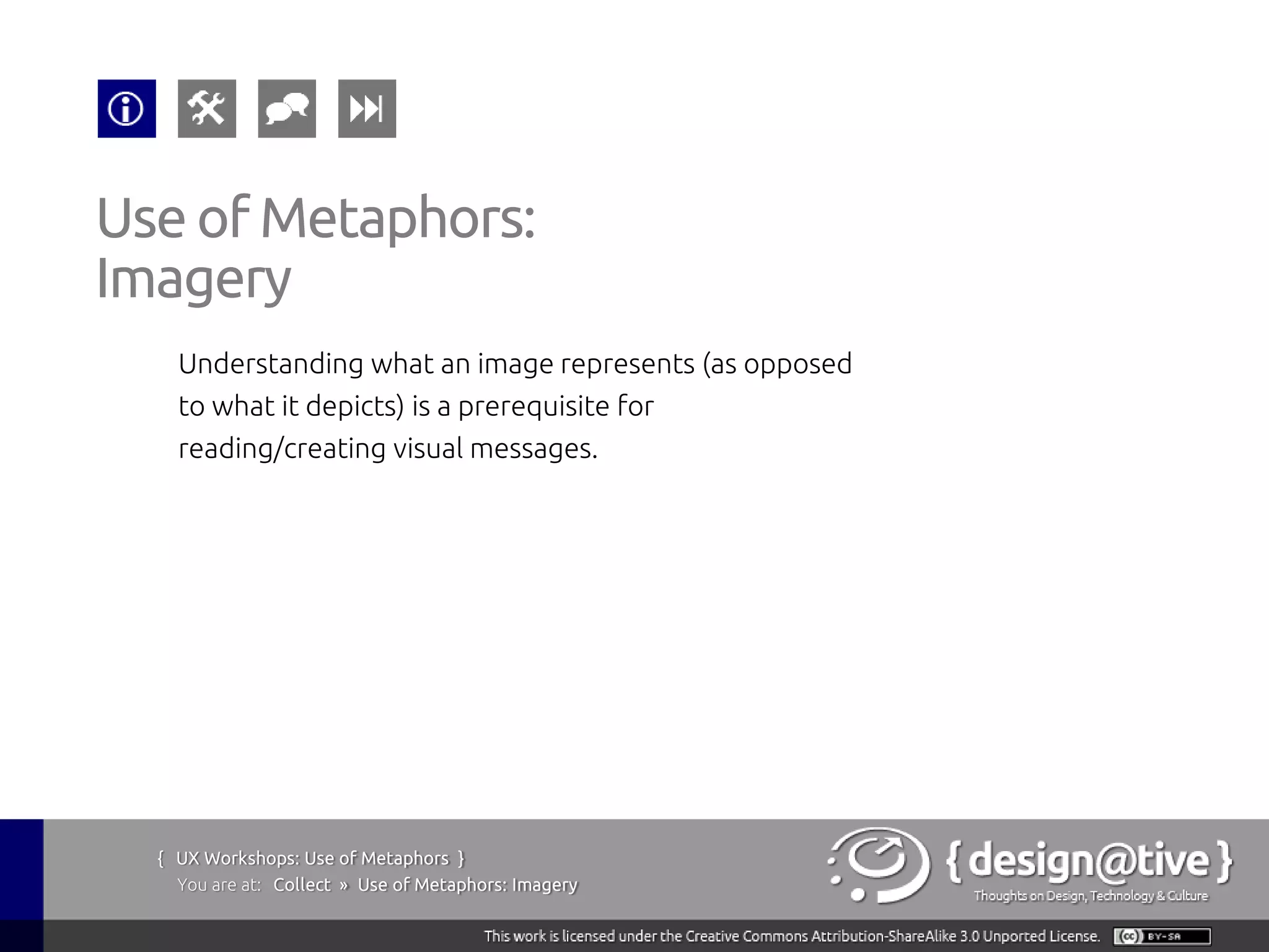 Use of Metaphors:
Imagery
    Understanding what an image represents (as opposed
    to what it depicts) is a prerequisite for
    reading/creating visual messages.




  { UX Workshops: Use of Metaphors }
    You are at: Collect » Use of Metaphors: Imagery
 