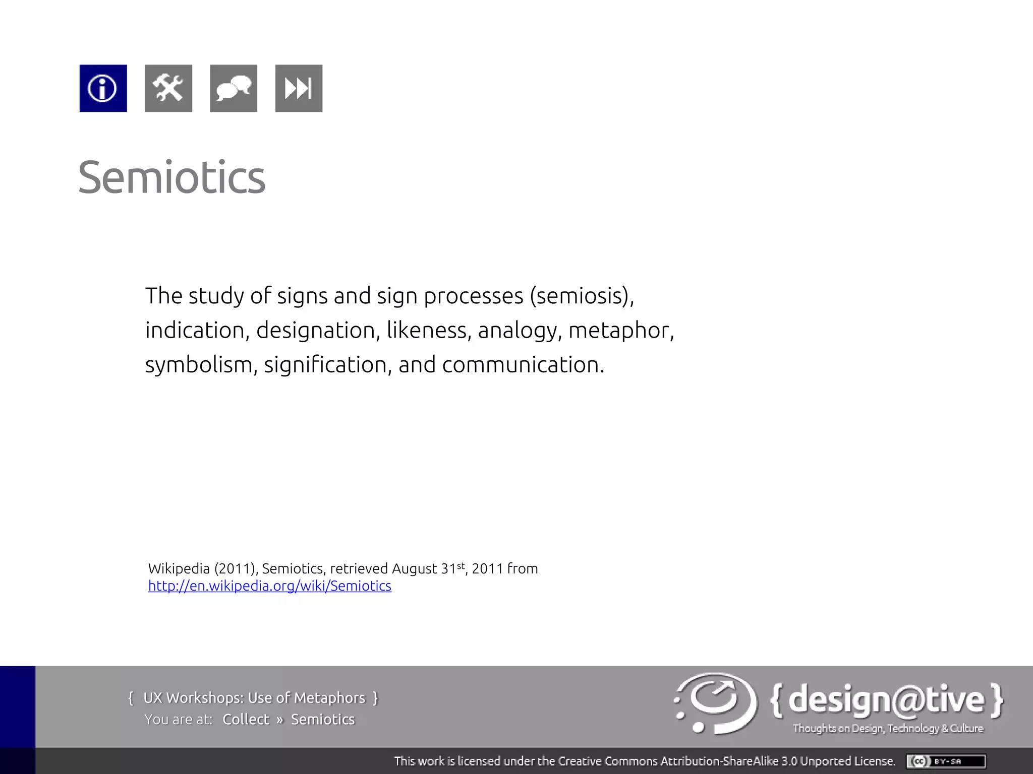 Semiotics

    The study of signs and sign processes (semiosis),
    indication, designation, likeness, analogy, metaphor,
    symbolism, signification, and communication.




    Wikipedia (2011), Semiotics, retrieved August 31st, 2011 from
    http://en.wikipedia.org/wiki/Semiotics




  { UX Workshops: Use of Metaphors }
    You are at: Collect » Semiotics
 