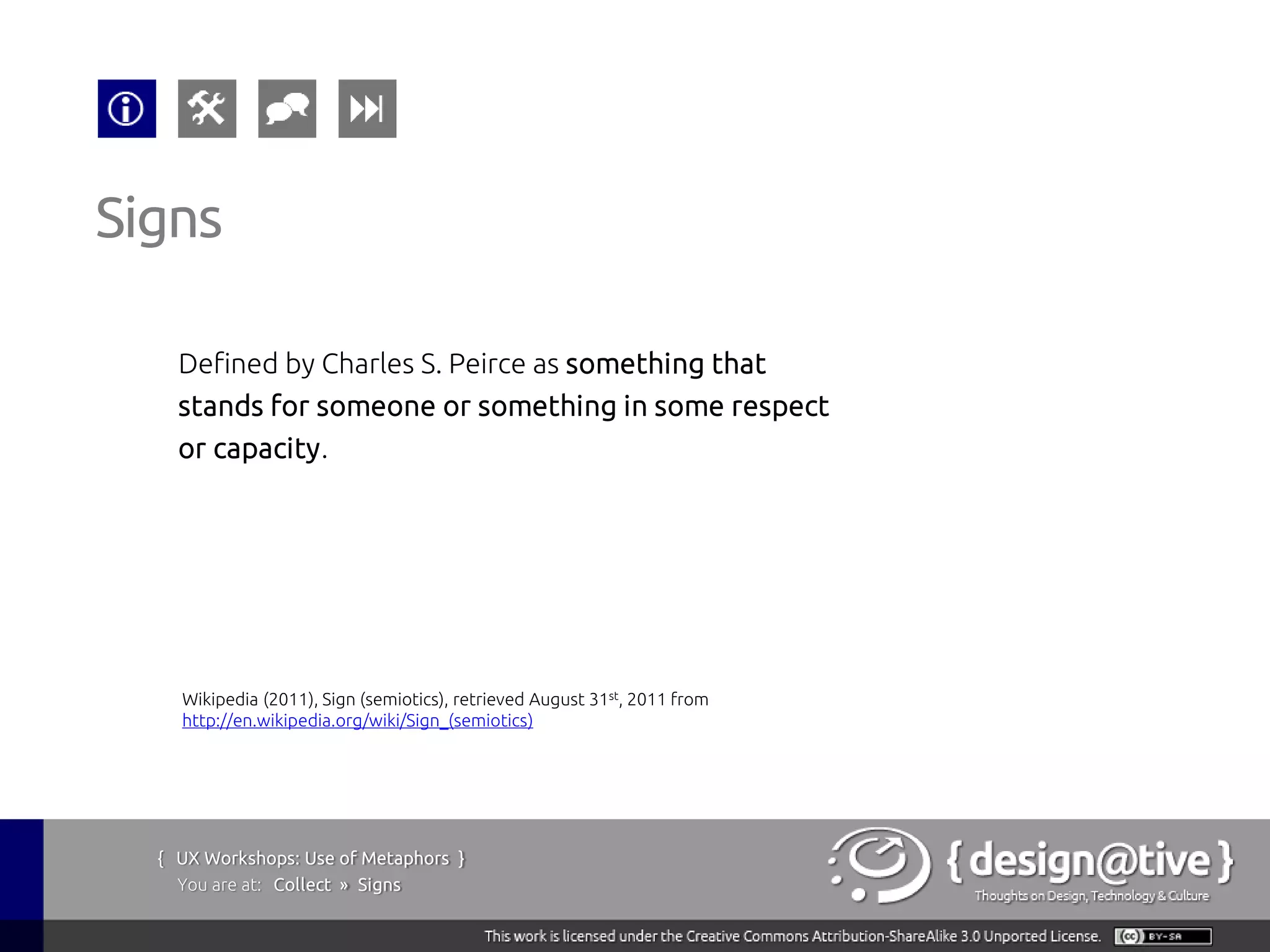 Signs

    Defined by Charles S. Peirce as something that
    stands for someone or something in some respect
    or capacity.




    Wikipedia (2011), Sign (semiotics), retrieved August 31st, 2011 from
    http://en.wikipedia.org/wiki/Sign_(semiotics)




  { UX Workshops: Use of Metaphors }
    You are at: Collect » Signs
 