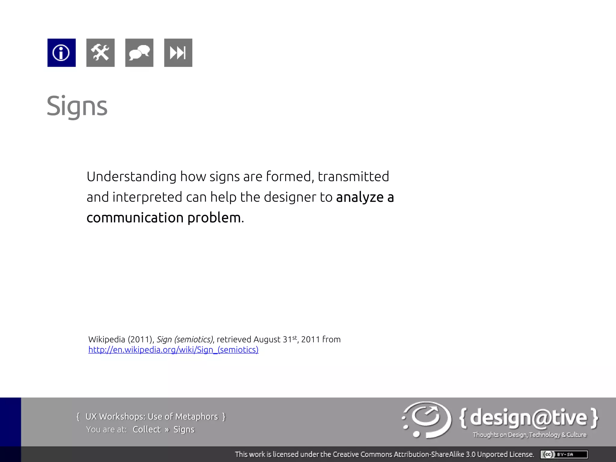 Signs

    Understanding how signs are formed, transmitted
    and interpreted can help the designer to analyze a
    communication problem.




    Wikipedia (2011), Sign (semiotics), retrieved August 31st, 2011 from
    http://en.wikipedia.org/wiki/Sign_(semiotics)




  { UX Workshops: Use of Metaphors }
    You are at: Collect » Signs
 