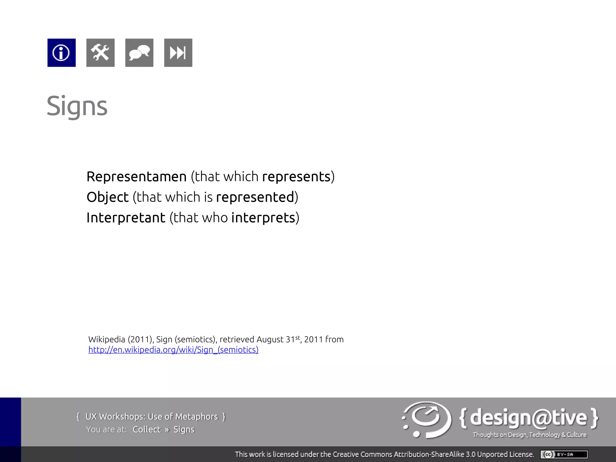 Signs

    Representamen (that which represents)
    Object (that which is represented)
    Interpretant (that who interprets)




    Wikipedia (2011), Sign (semiotics), retrieved August 31st, 2011 from
    http://en.wikipedia.org/wiki/Sign_(semiotics)




  { UX Workshops: Use of Metaphors }
    You are at: Collect » Signs
 