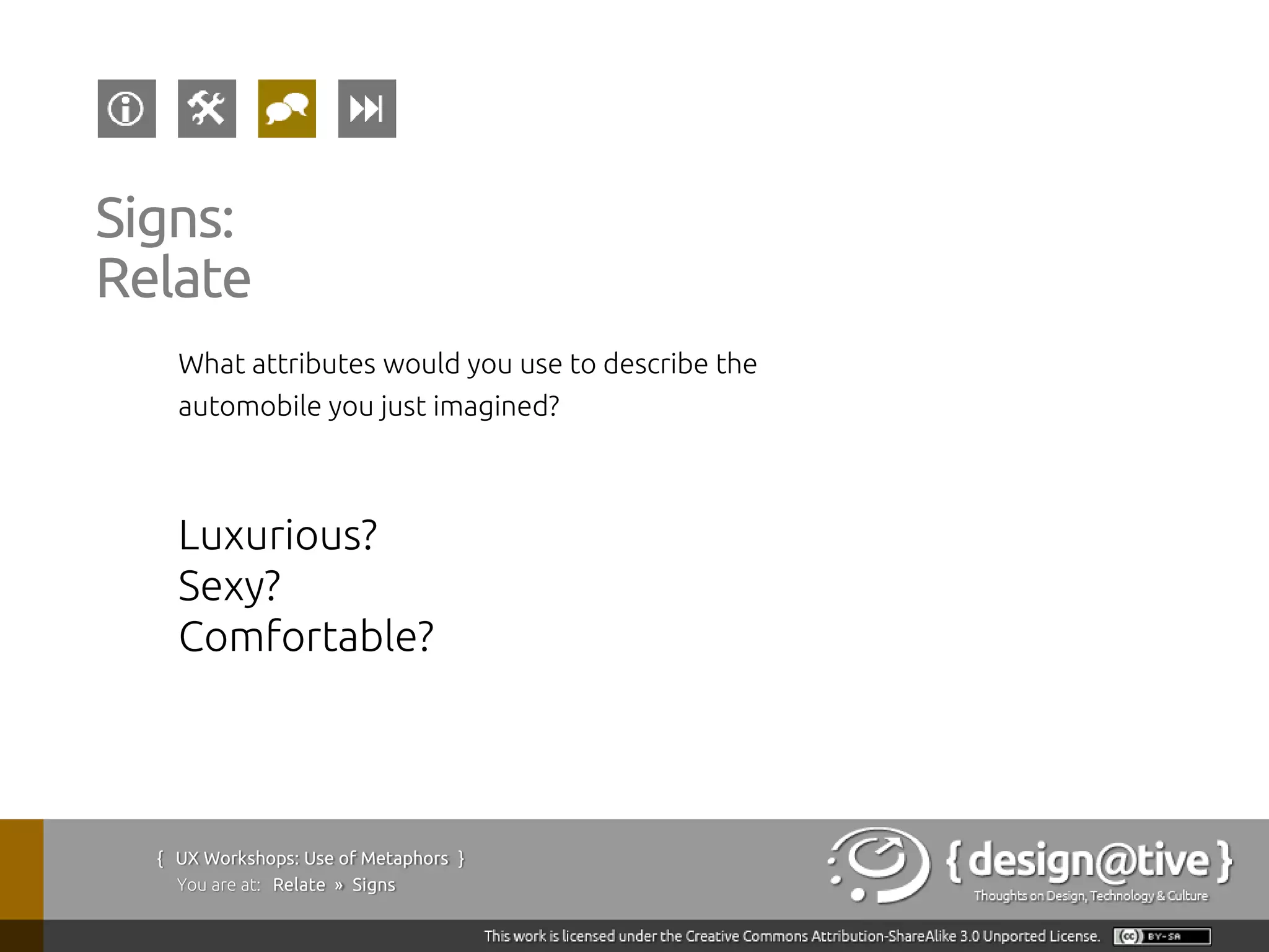 Signs:
Relate
    What attributes would you use to describe the
    automobile you just imagined?



    Luxurious?
    Sexy?
    Comfortable?




  { UX Workshops: Use of Metaphors }
    You are at: Relate » Signs
 