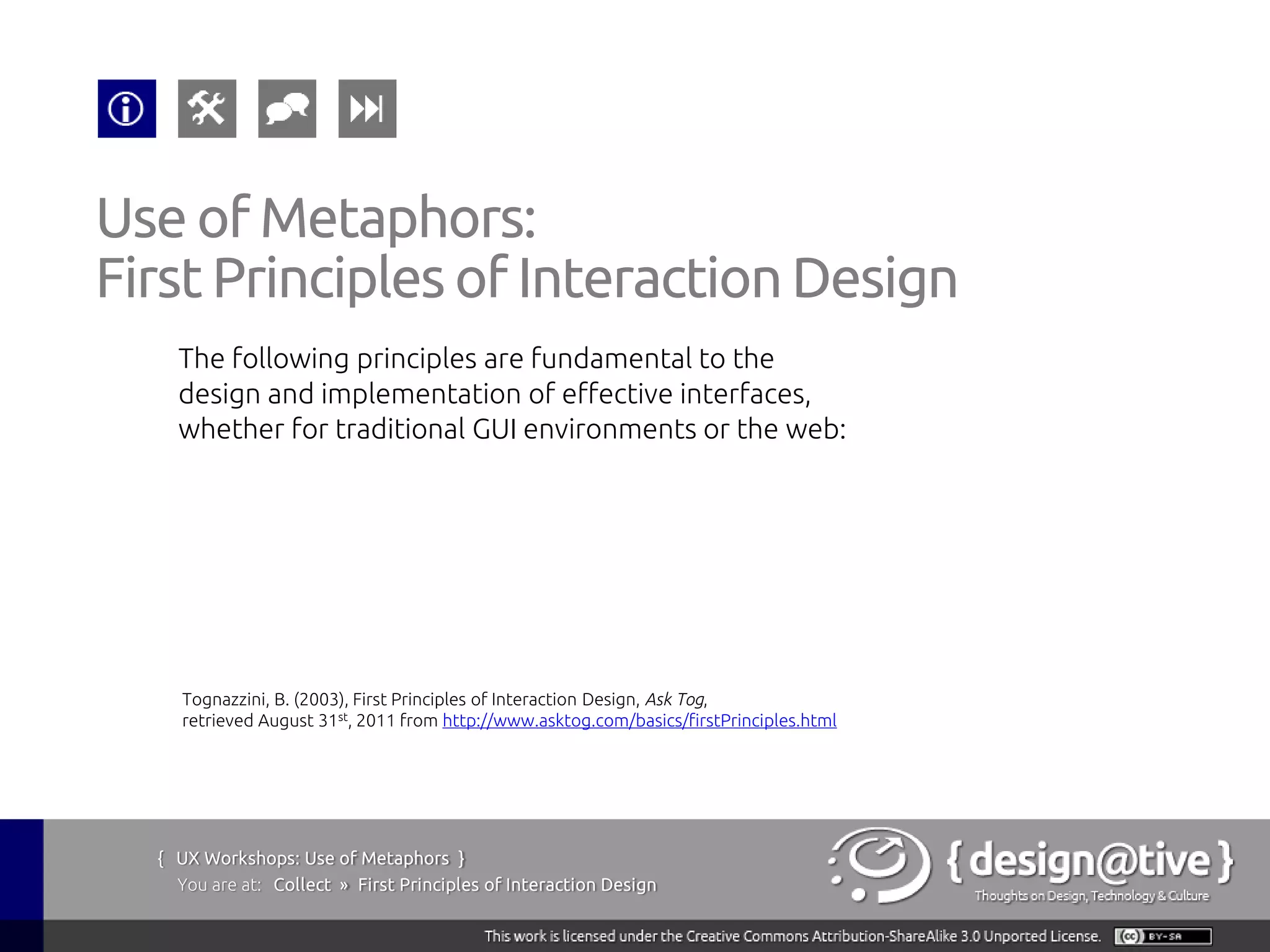 Use of Metaphors:
First Principles of Interaction Design
    The following principles are fundamental to the
    design and implementation of effective interfaces,
    whether for traditional GUI environments or the web:




    Tognazzini, B. (2003), First Principles of Interaction Design, Ask Tog,
    retrieved August 31st, 2011 from http://www.asktog.com/basics/firstPrinciples.html




  { UX Workshops: Use of Metaphors }
    You are at: Collect » First Principles of Interaction Design
 