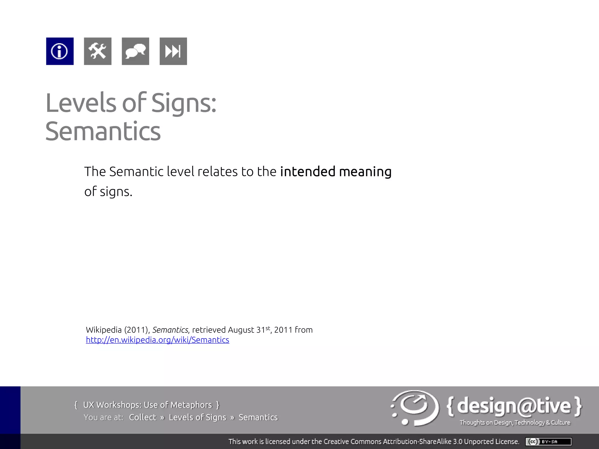 Levels of Signs:
Semantics
    The Semantic level relates to the intended meaning
    of signs.




    Wikipedia (2011), Semantics, retrieved August 31st, 2011 from
    http://en.wikipedia.org/wiki/Semantics




  { UX Workshops: Use of Metaphors }
    You are at: Collect » Levels of Signs » Semantics
 