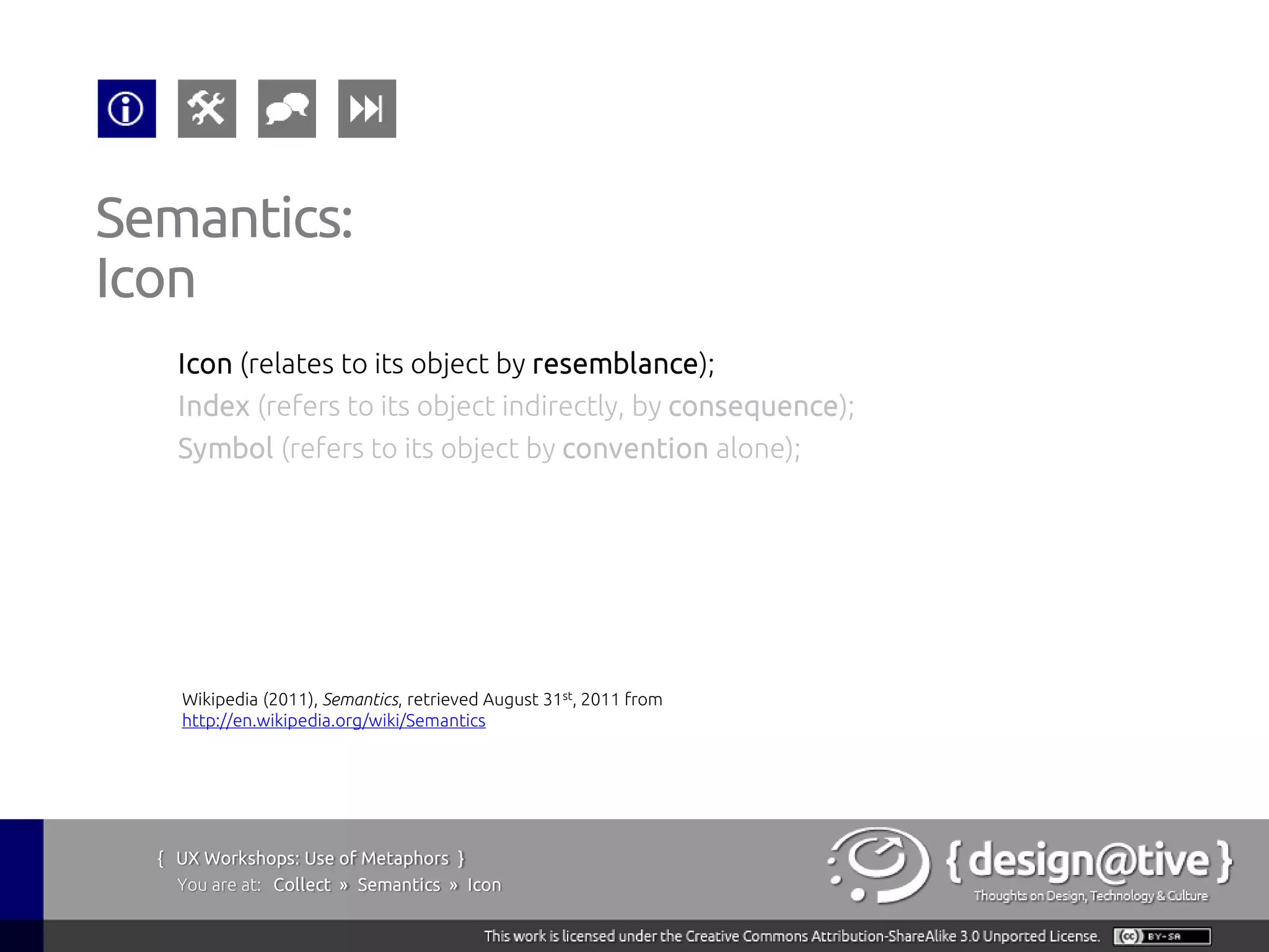 Semantics:
Icon
    Icon (relates to its object by resemblance);
    Index (refers to its object indirectly, by consequence);
    Symbol (refers to its object by convention alone);




    Wikipedia (2011), Semantics, retrieved August 31st, 2011 from
    http://en.wikipedia.org/wiki/Semantics




  { UX Workshops: Use of Metaphors }
    You are at: Collect » Semantics » Icon
 