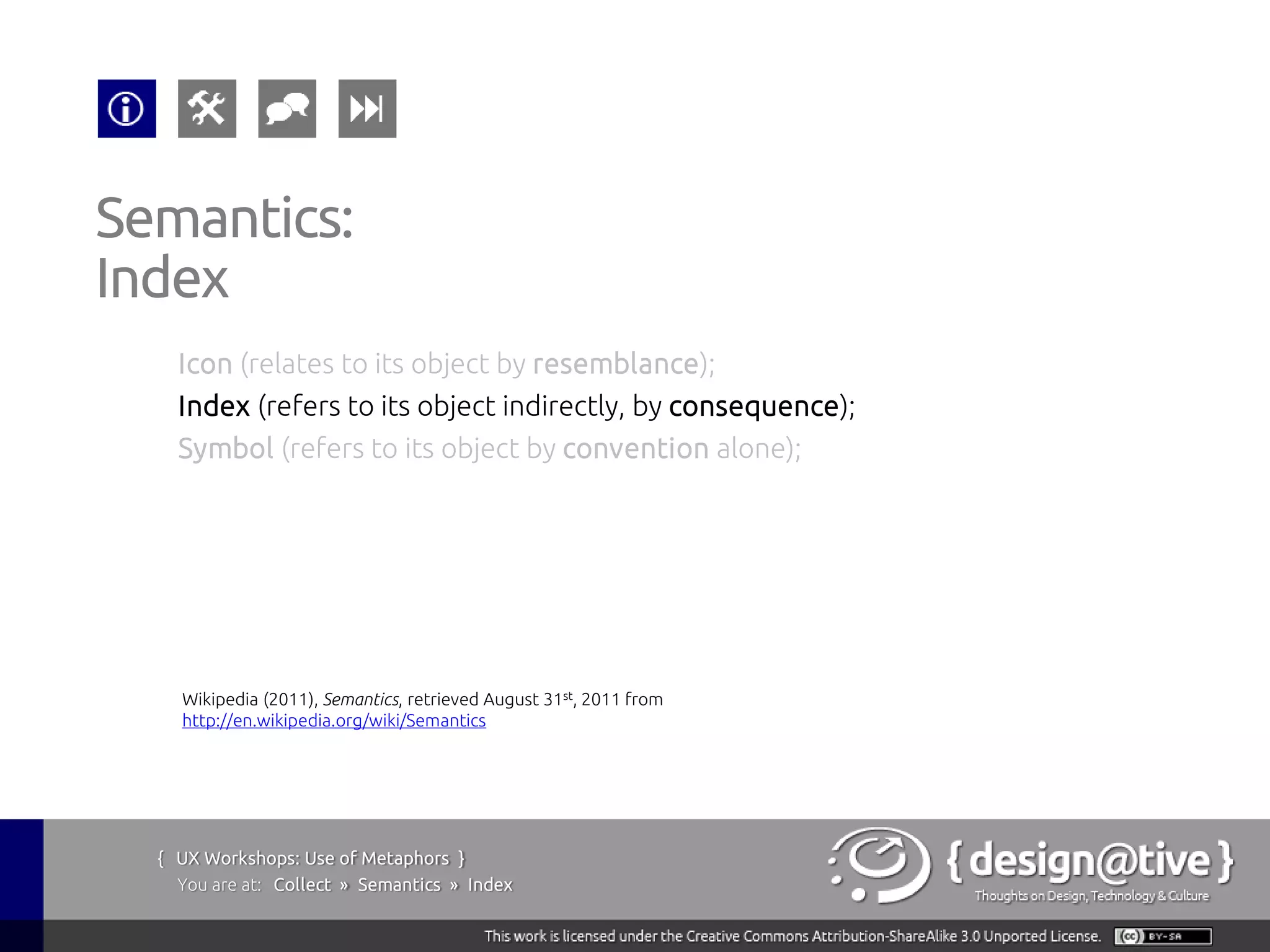 Semantics:
Index
    Icon (relates to its object by resemblance);
    Index (refers to its object indirectly, by consequence);
    Symbol (refers to its object by convention alone);




    Wikipedia (2011), Semantics, retrieved August 31st, 2011 from
    http://en.wikipedia.org/wiki/Semantics




  { UX Workshops: Use of Metaphors }
    You are at: Collect » Semantics » Index
 
