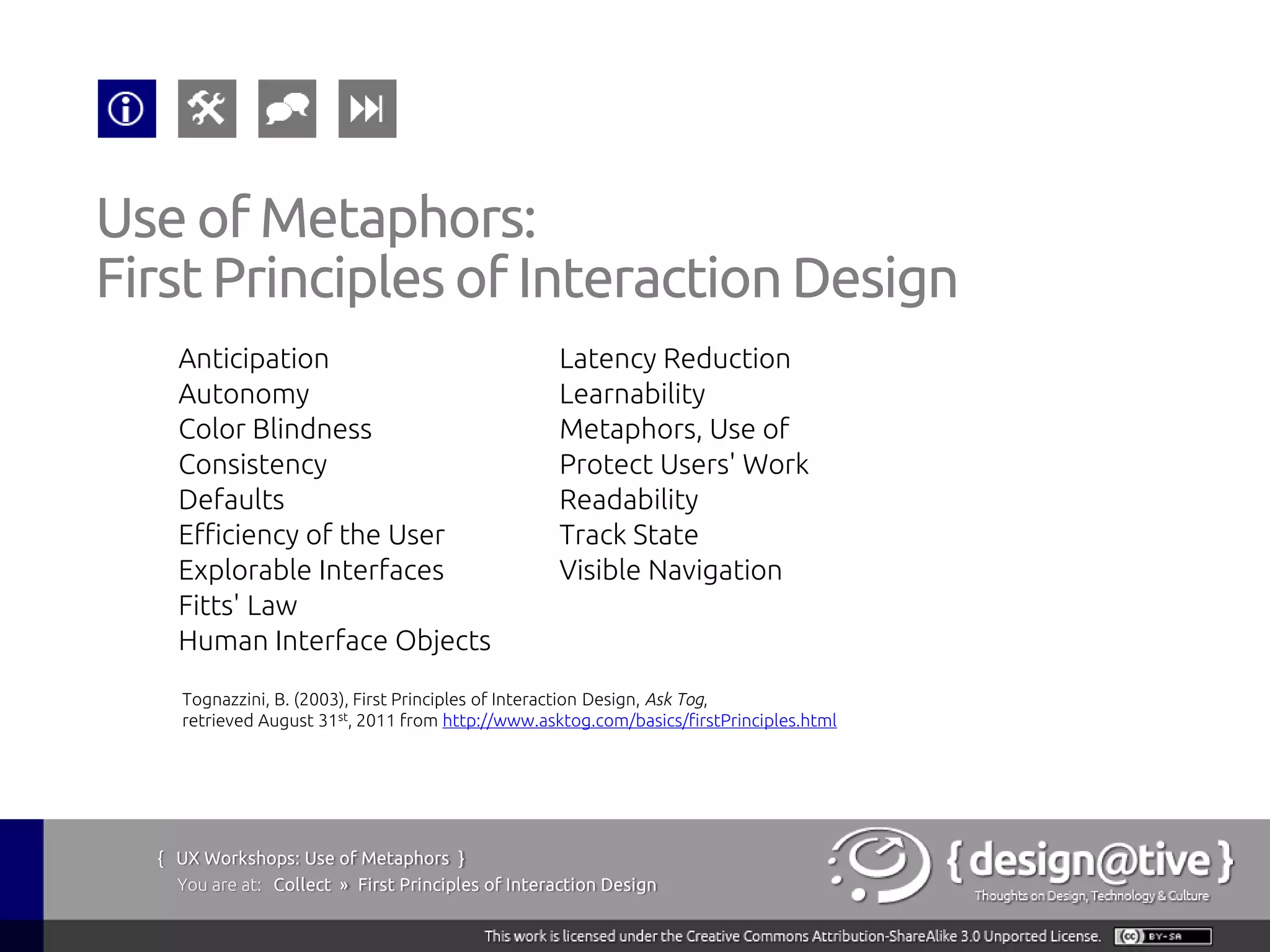 Use of Metaphors:
First Principles of Interaction Design
    Anticipation                                   Latency Reduction
    Autonomy                                       Learnability
    Color Blindness                                Metaphors, Use of
    Consistency                                    Protect Users' Work
    Defaults                                       Readability
    Efficiency of the User                         Track State
    Explorable Interfaces                          Visible Navigation
    Fitts' Law
    Human Interface Objects
    Tognazzini, B. (2003), First Principles of Interaction Design, Ask Tog,
    retrieved August 31st, 2011 from http://www.asktog.com/basics/firstPrinciples.html




  { UX Workshops: Use of Metaphors }
    You are at: Collect » First Principles of Interaction Design
 