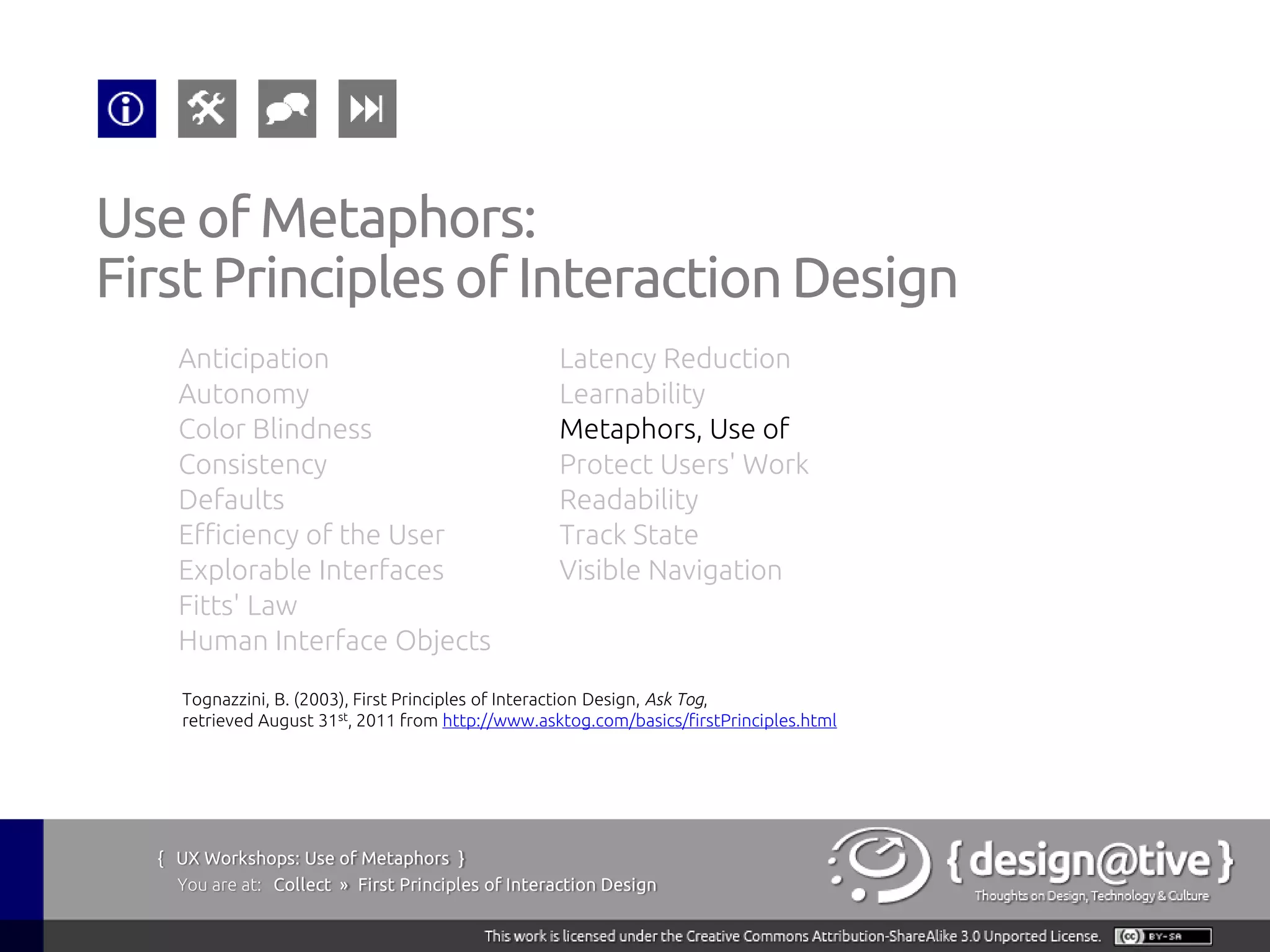 Use of Metaphors:
First Principles of Interaction Design
    Anticipation                                   Latency Reduction
    Autonomy                                       Learnability
    Color Blindness                                Metaphors, Use of
    Consistency                                    Protect Users' Work
    Defaults                                       Readability
    Efficiency of the User                         Track State
    Explorable Interfaces                          Visible Navigation
    Fitts' Law
    Human Interface Objects
    Tognazzini, B. (2003), First Principles of Interaction Design, Ask Tog,
    retrieved August 31st, 2011 from http://www.asktog.com/basics/firstPrinciples.html




  { UX Workshops: Use of Metaphors }
    You are at: Collect » First Principles of Interaction Design
 