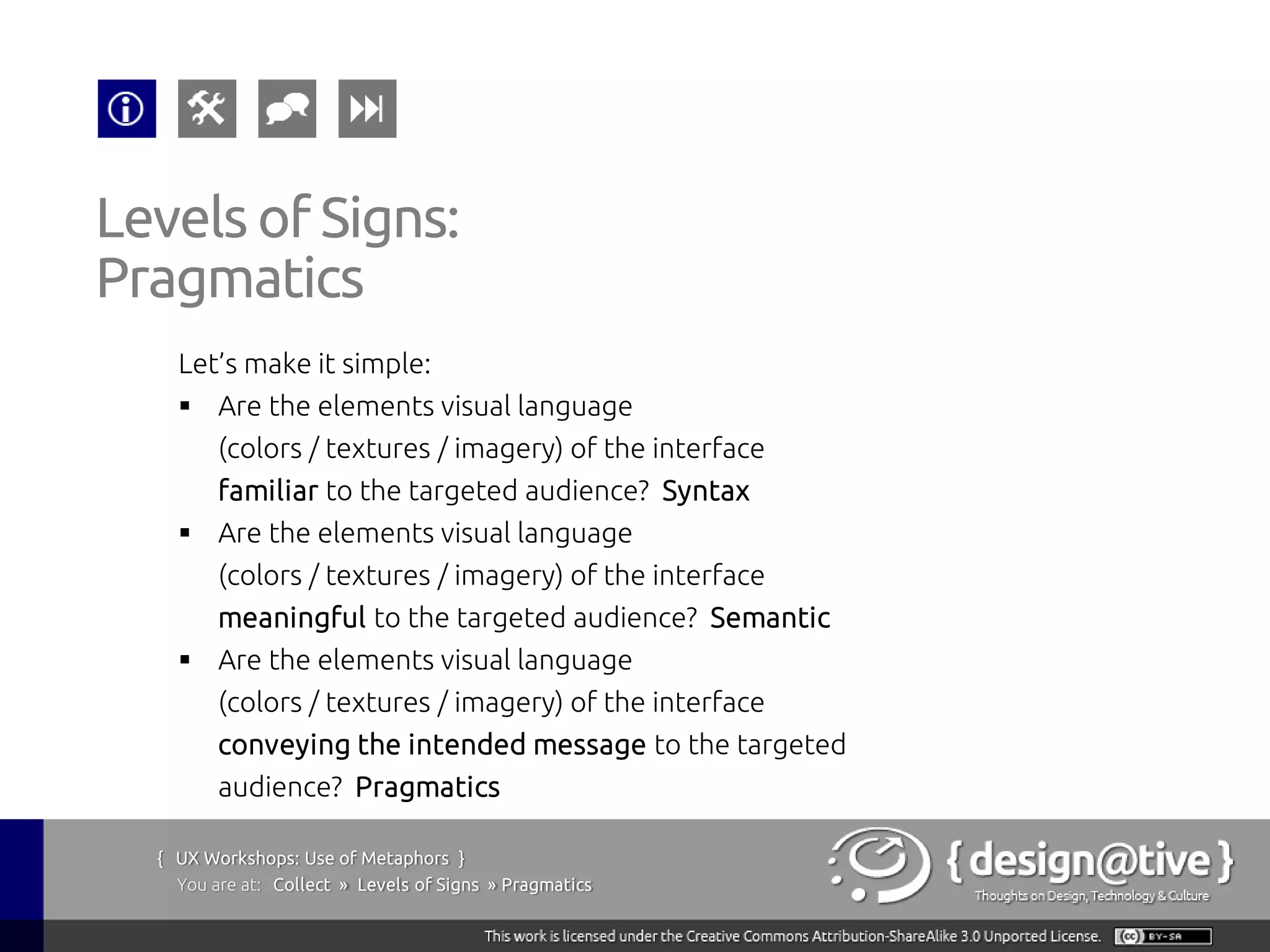 Levels of Signs:
Pragmatics
    Let’s make it simple:
     Are the elements visual language
        (colors / textures / imagery) of the interface
        familiar to the targeted audience? Syntax
     Are the elements visual language
        (colors / textures / imagery) of the interface
        meaningful to the targeted audience? Semantic
     Are the elements visual language
        (colors / textures / imagery) of the interface
        conveying the intended message to the targeted
        audience? Pragmatics

  { UX Workshops: Use of Metaphors }
    You are at: Collect » Levels of Signs » Pragmatics
 