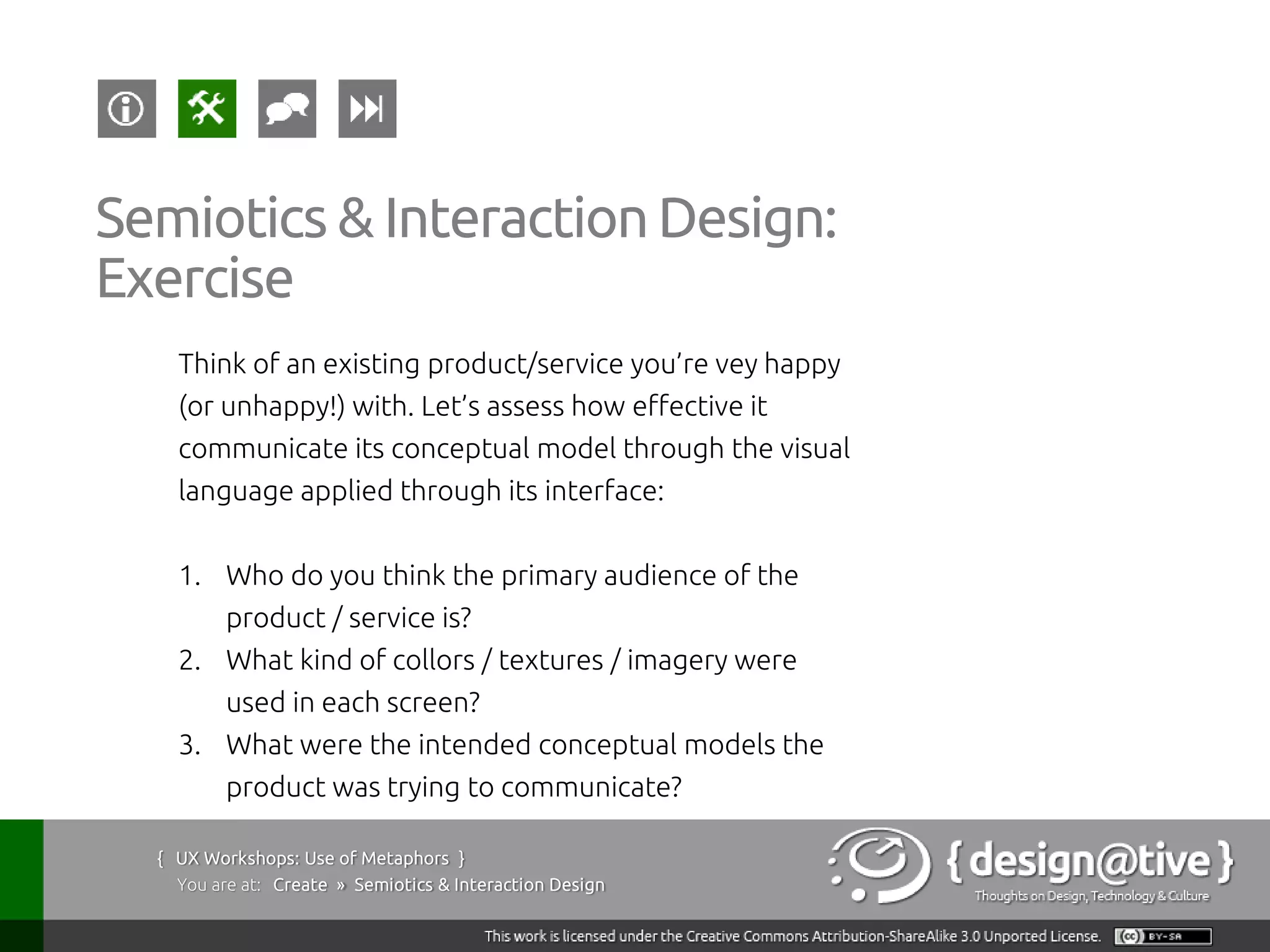 Semiotics & Interaction Design:
Exercise
    Think of an existing product/service you’re vey happy
    (or unhappy!) with. Let’s assess how effective it
    communicate its conceptual model through the visual
    language applied through its interface:


    1. Who do you think the primary audience of the
         product / service is?
    2. What kind of collors / textures / imagery were
         used in each screen?
    3. What were the intended conceptual models the
         product was trying to communicate?

  { UX Workshops: Use of Metaphors }
    You are at: Create » Semiotics & Interaction Design
 