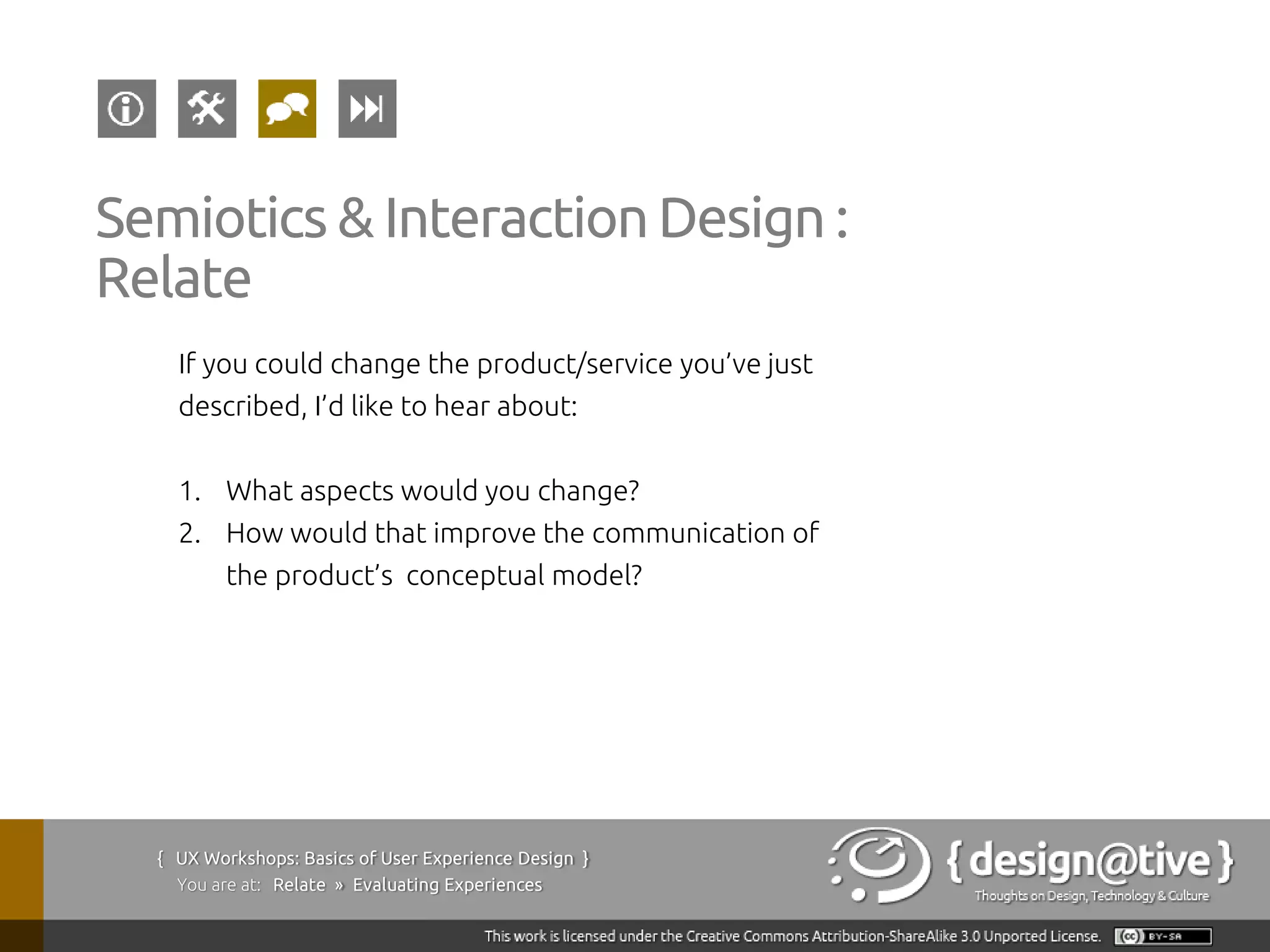 Semiotics & Interaction Design :
Relate
    If you could change the product/service you’ve just
    described, I’d like to hear about:


    1. What aspects would you change?
    2. How would that improve the communication of
         the product’s conceptual model?




  { UX Workshops: Basics of User Experience Design }
    You are at: Relate » Evaluating Experiences
 