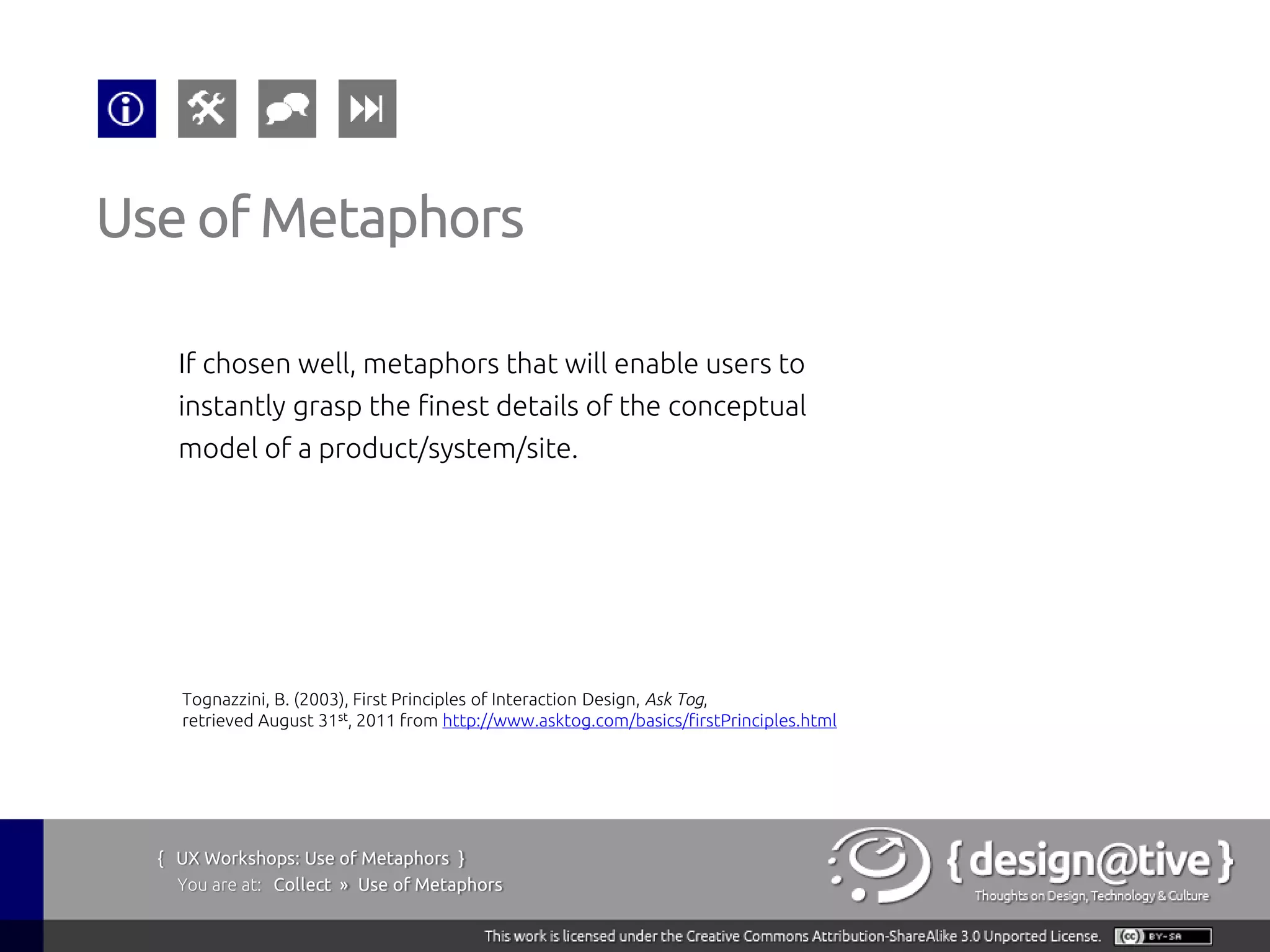 Use of Metaphors

    If chosen well, metaphors that will enable users to
    instantly grasp the finest details of the conceptual
    model of a product/system/site.




    Tognazzini, B. (2003), First Principles of Interaction Design, Ask Tog,
    retrieved August 31st, 2011 from http://www.asktog.com/basics/firstPrinciples.html




  { UX Workshops: Use of Metaphors }
    You are at: Collect » Use of Metaphors
 