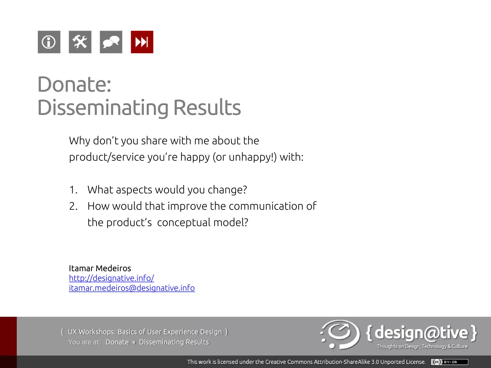 Donate:
Disseminating Results
    Why don’t you share with me about the
    product/service you’re happy (or unhappy!) with:


    1. What aspects would you change?
    2. How would that improve the communication of
         the product’s conceptual model?



    Itamar Medeiros
    http://designative.info/
    itamar.medeiros@designative.info




  { UX Workshops: Basics of User Experience Design }
    You are at: Donate » Disseminating Results
 